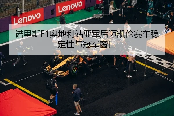 诺里斯F1奥地利站亚军后迈凯伦赛车稳定性与冠军窗口