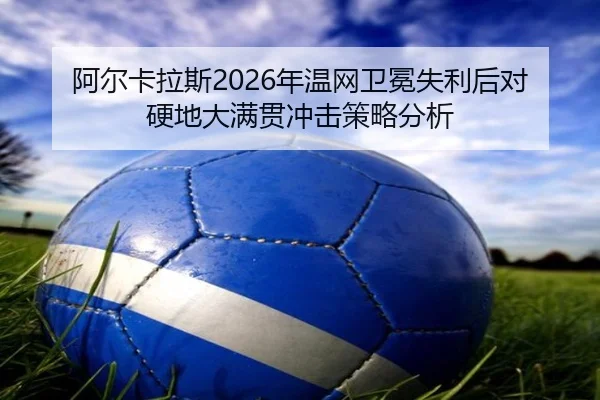 阿尔卡拉斯2026年温网卫冕失利后对硬地大满贯冲击策略分析